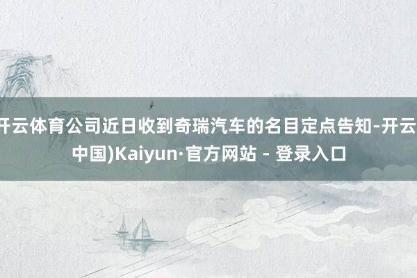 开云体育公司近日收到奇瑞汽车的名目定点告知-开云(中国)Kaiyun·官方网站 - 登录入口