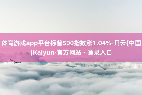 体育游戏app平台标普500指数涨1.04%-开云(中国)Kaiyun·官方网站 - 登录入口