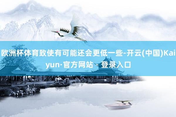 欧洲杯体育致使有可能还会更低一些-开云(中国)Kaiyun·官方网站 - 登录入口