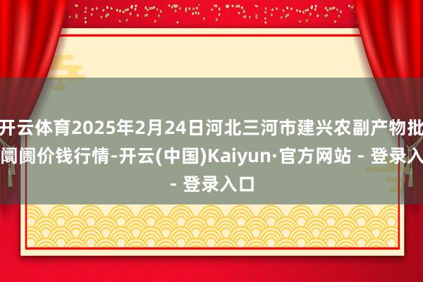 开云体育2025年2月24日河北三河市建兴农副产物批发阛阓价钱行情-开云(中国)Kaiyun·官方网站 - 登录入口
