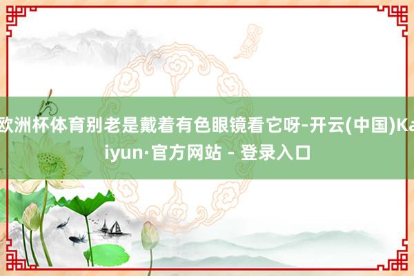 欧洲杯体育别老是戴着有色眼镜看它呀-开云(中国)Kaiyun·官方网站 - 登录入口