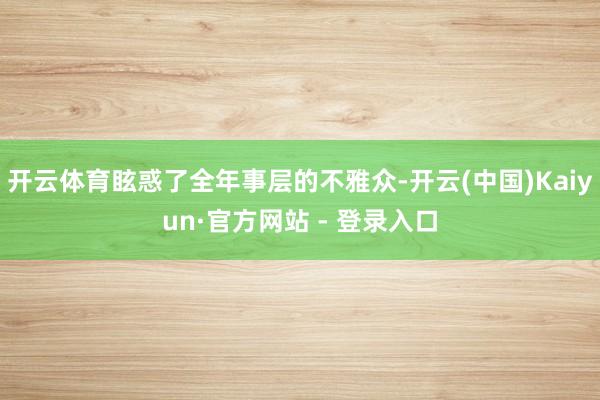 开云体育眩惑了全年事层的不雅众-开云(中国)Kaiyun·官方网站 - 登录入口