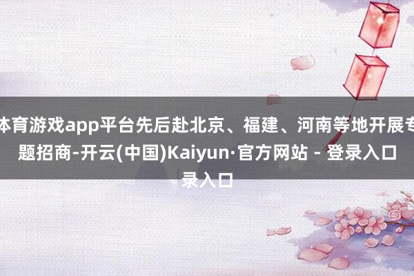 体育游戏app平台先后赴北京、福建、河南等地开展专题招商-开云(中国)Kaiyun·官方网站 - 登录入口