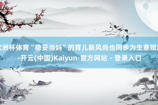 欧洲杯体育“稳妥当妈”的育儿新风尚也同步为生意赋能-开云(中国)Kaiyun·官方网站 - 登录入口
