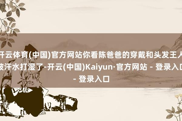 开云体育(中国)官方网站你看陈爸爸的穿戴和头发王人被汗水打湿了-开云(中国)Kaiyun·官方网站 - 登录入口