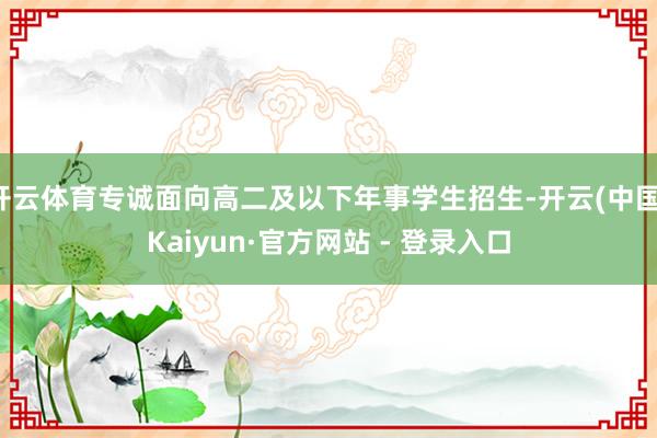 开云体育专诚面向高二及以下年事学生招生-开云(中国)Kaiyun·官方网站 - 登录入口