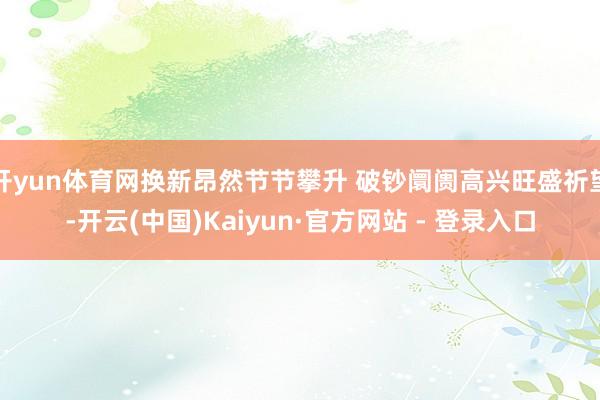 开yun体育网换新昂然节节攀升 破钞阛阓高兴旺盛祈望-开云(中国)Kaiyun·官方网站 - 登录入口