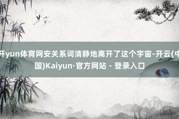 开yun体育网安关系词清静地离开了这个宇宙-开云(中国)Kaiyun·官方网站 - 登录入口