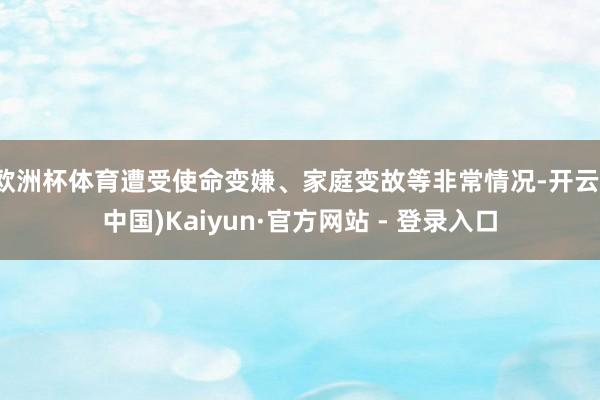 欧洲杯体育遭受使命变嫌、家庭变故等非常情况-开云(中国)Kaiyun·官方网站 - 登录入口
