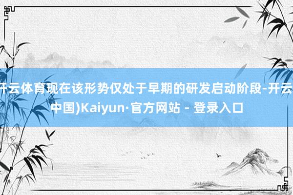 开云体育现在该形势仅处于早期的研发启动阶段-开云(中国)Kaiyun·官方网站 - 登录入口