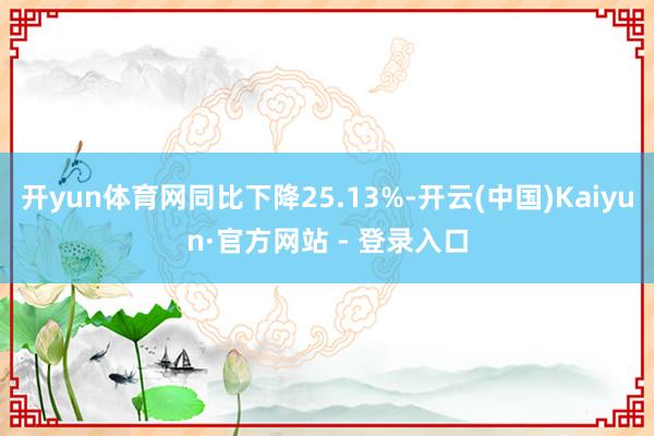开yun体育网同比下降25.13%-开云(中国)Kaiyun·官方网站 - 登录入口