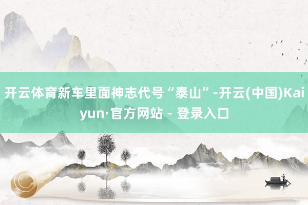 开云体育新车里面神志代号“泰山”-开云(中国)Kaiyun·官方网站 - 登录入口