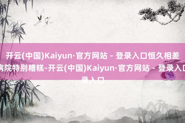 开云(中国)Kaiyun·官方网站 - 登录入口恒久相差病院特别糟糕-开云(中国)Kaiyun·官方网站 - 登录入口