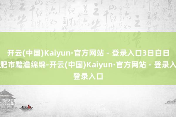 开云(中国)Kaiyun·官方网站 - 登录入口3日白日合肥市黯澹绵绵-开云(中国)Kaiyun·官方网站 - 登录入口
