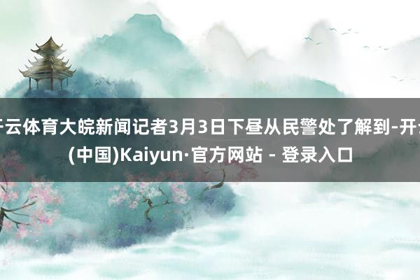开云体育大皖新闻记者3月3日下昼从民警处了解到-开云(中国)Kaiyun·官方网站 - 登录入口