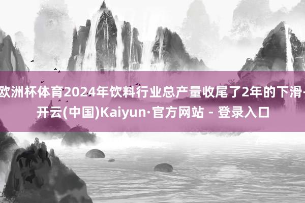 欧洲杯体育2024年饮料行业总产量收尾了2年的下滑-开云(中国)Kaiyun·官方网站 - 登录入口
