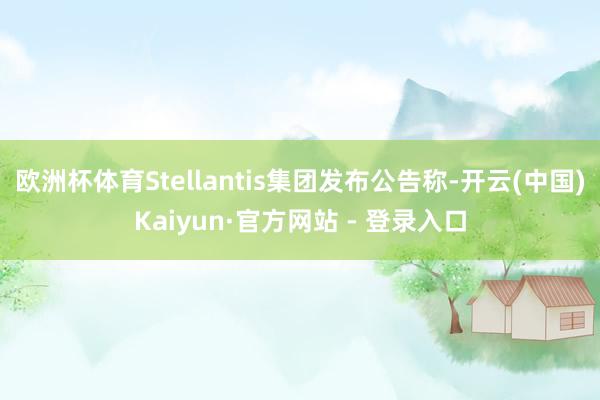 欧洲杯体育Stellantis集团发布公告称-开云(中国)Kaiyun·官方网站 - 登录入口