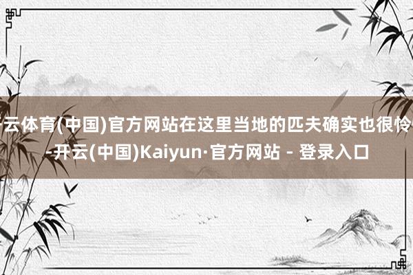 开云体育(中国)官方网站在这里当地的匹夫确实也很怜惜-开云(中国)Kaiyun·官方网站 - 登录入口