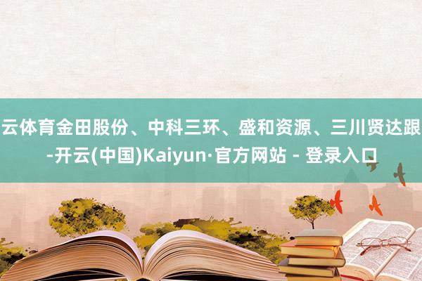 开云体育金田股份、中科三环、盛和资源、三川贤达跟涨-开云(中国)Kaiyun·官方网站 - 登录入口