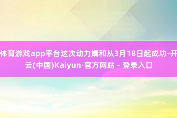 体育游戏app平台这次动力媾和从3月18日起成功-开云(中国)Kaiyun·官方网站 - 登录入口