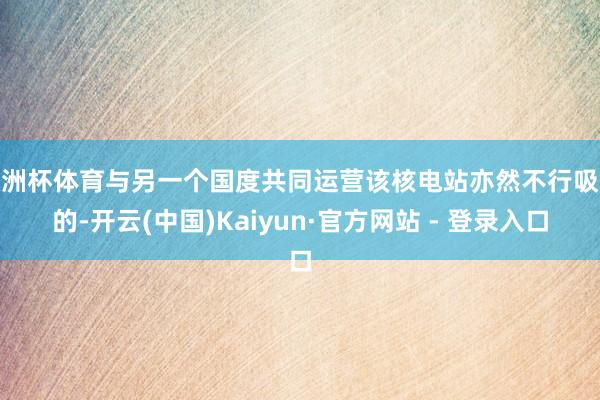 欧洲杯体育与另一个国度共同运营该核电站亦然不行吸收的-开云(中国)Kaiyun·官方网站 - 登录入口