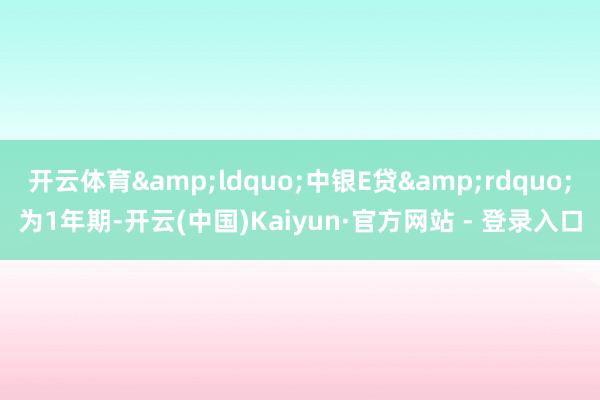 开云体育&ldquo;中银E贷&rdquo;为1年期-开云(中国)Kaiyun·官方网站 - 登录入口