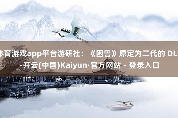 体育游戏app平台游研社：《困兽》原定为二代的 DLC-开云(中国)Kaiyun·官方网站 - 登录入口
