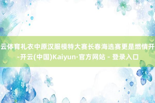 开云体育礼衣中原汉服模特大赛长春海选赛更是燃情开赛-开云(中国)Kaiyun·官方网站 - 登录入口