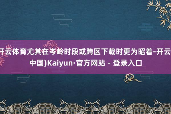 开云体育尤其在岑岭时段或跨区下载时更为昭着-开云(中国)Kaiyun·官方网站 - 登录入口