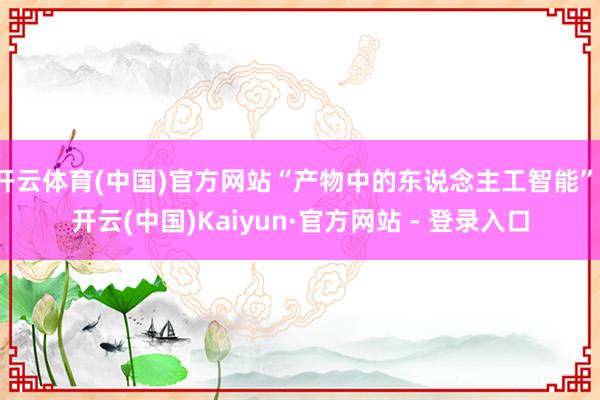 开云体育(中国)官方网站“产物中的东说念主工智能”-开云(中国)Kaiyun·官方网站 - 登录入口