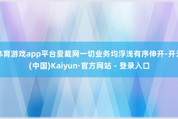 体育游戏app平台爱戴网一切业务均浮浅有序伸开-开云(中国)Kaiyun·官方网站 - 登录入口