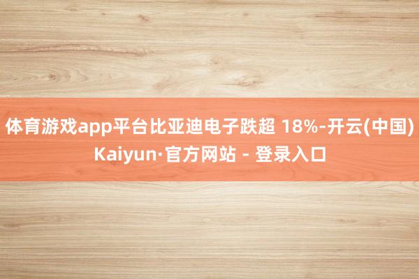体育游戏app平台比亚迪电子跌超 18%-开云(中国)Kaiyun·官方网站 - 登录入口