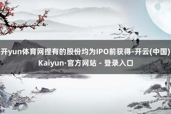 开yun体育网捏有的股份均为IPO前获得-开云(中国)Kaiyun·官方网站 - 登录入口