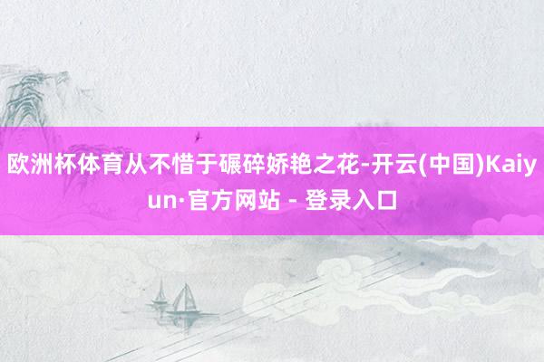 欧洲杯体育从不惜于碾碎娇艳之花-开云(中国)Kaiyun·官方网站 - 登录入口
