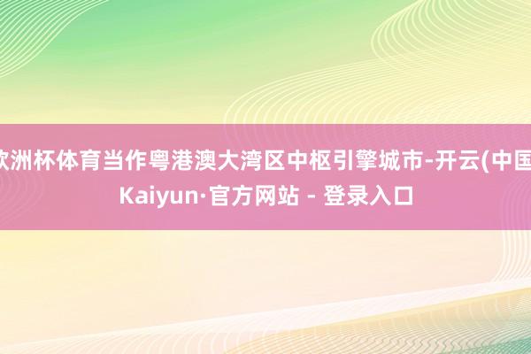 欧洲杯体育当作粤港澳大湾区中枢引擎城市-开云(中国)Kaiyun·官方网站 - 登录入口