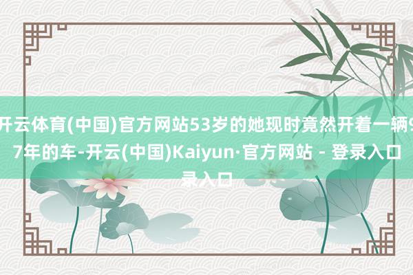 开云体育(中国)官方网站53岁的她现时竟然开着一辆97年的车-开云(中国)Kaiyun·官方网站 - 登录入口