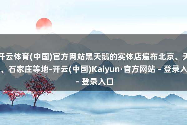 开云体育(中国)官方网站黑天鹅的实体店遍布北京、天津、石家庄等地-开云(中国)Kaiyun·官方网站 - 登录入口