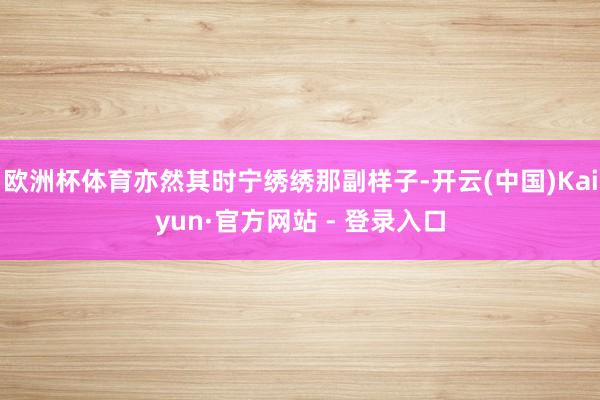 欧洲杯体育亦然其时宁绣绣那副样子-开云(中国)Kaiyun·官方网站 - 登录入口
