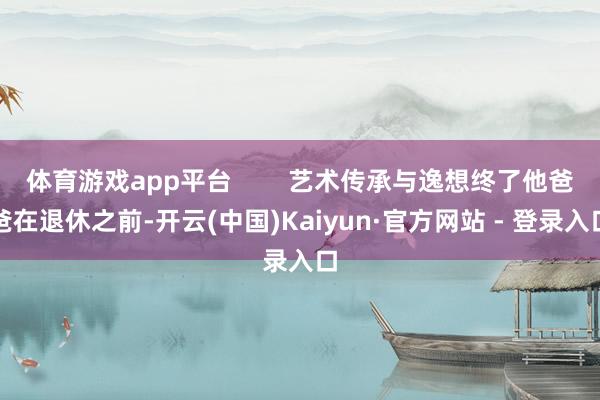 体育游戏app平台        艺术传承与逸想终了他爸爸在退休之前-开云(中国)Kaiyun·官方网站 - 登录入口