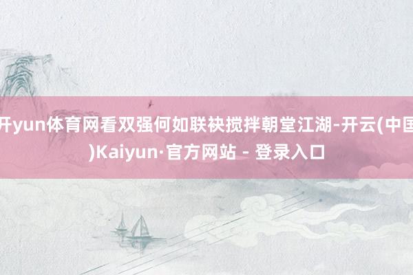开yun体育网看双强何如联袂搅拌朝堂江湖-开云(中国)Kaiyun·官方网站 - 登录入口