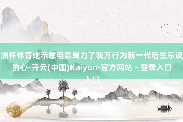 欧洲杯体育她示意电影竭力了我方行为新一代后生东谈主的心-开云(中国)Kaiyun·官方网站 - 登录入口