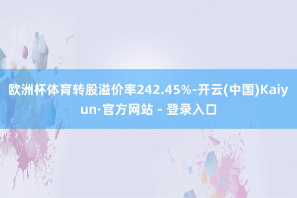 欧洲杯体育转股溢价率242.45%-开云(中国)Kaiyun·官方网站 - 登录入口