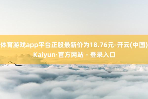体育游戏app平台正股最新价为18.76元-开云(中国)Kaiyun·官方网站 - 登录入口