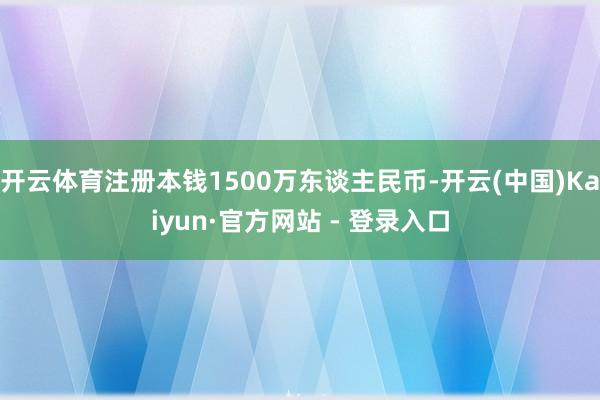 开云体育注册本钱1500万东谈主民币-开云(中国)Kaiyun·官方网站 - 登录入口