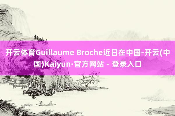 开云体育Guillaume Broche近日在中国-开云(中国)Kaiyun·官方网站 - 登录入口