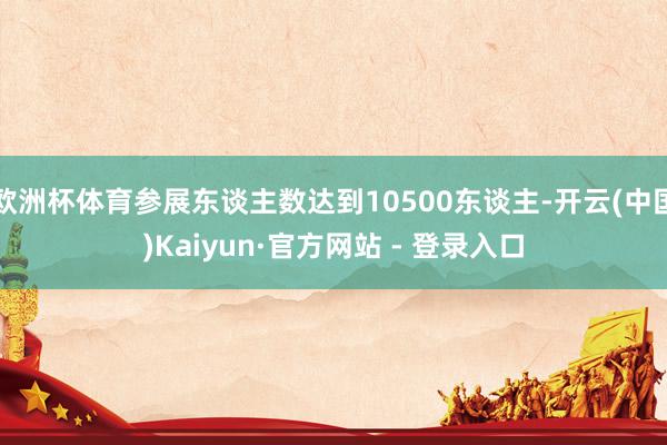 欧洲杯体育参展东谈主数达到10500东谈主-开云(中国)Kaiyun·官方网站 - 登录入口