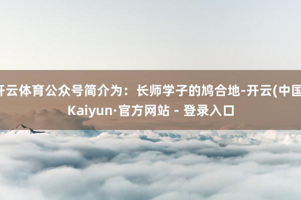 开云体育公众号简介为：长师学子的鸠合地-开云(中国)Kaiyun·官方网站 - 登录入口