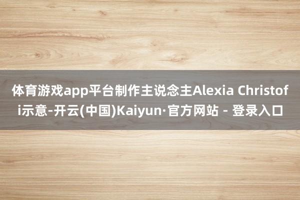 体育游戏app平台制作主说念主Alexia Christofi示意-开云(中国)Kaiyun·官方网站 - 登录入口