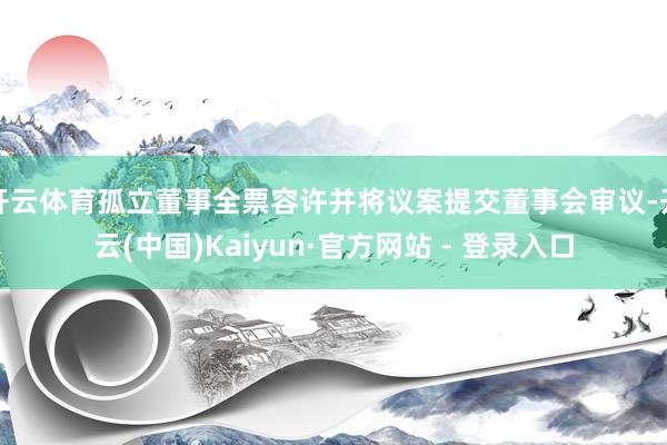 开云体育孤立董事全票容许并将议案提交董事会审议-开云(中国)Kaiyun·官方网站 - 登录入口