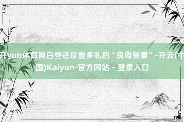 开yun体育网白昼还珍重多礼的“良母贤妻”-开云(中国)Kaiyun·官方网站 - 登录入口